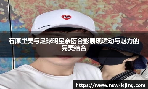 石原里美与足球明星亲密合影展现运动与魅力的完美结合